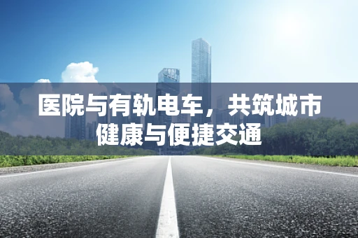 医院与有轨电车，共筑城市健康与便捷交通