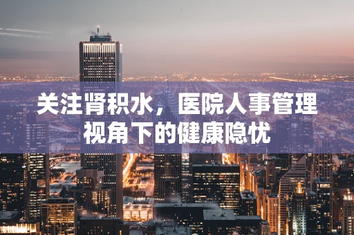 关注肾积水，医院人事管理视角下的健康隐忧