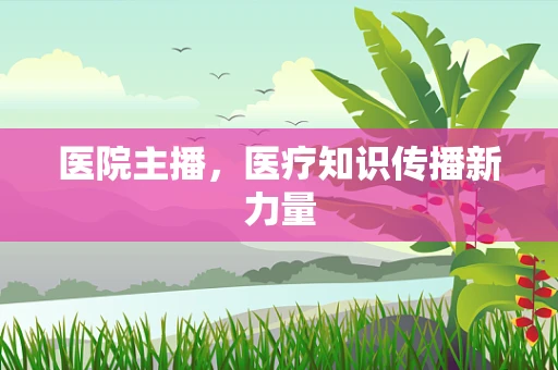 医院主播，医疗知识传播新力量