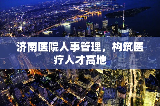 济南医院人事管理，构筑医疗人才高地