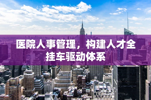 医院人事管理，构建人才全挂车驱动体系