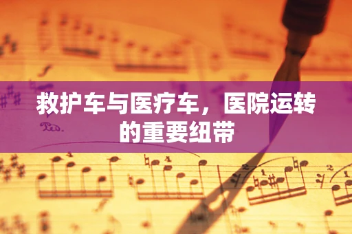 救护车与医疗车，医院运转的重要纽带