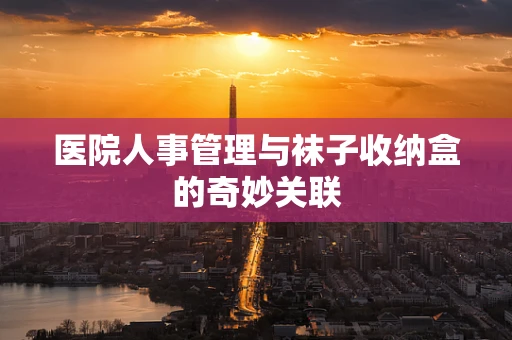 医院人事管理与袜子收纳盒的奇妙关联