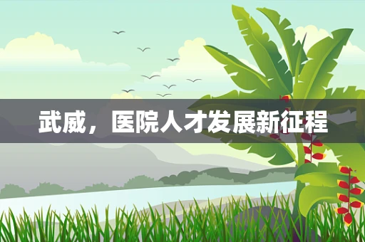 武威，医院人才发展新征程