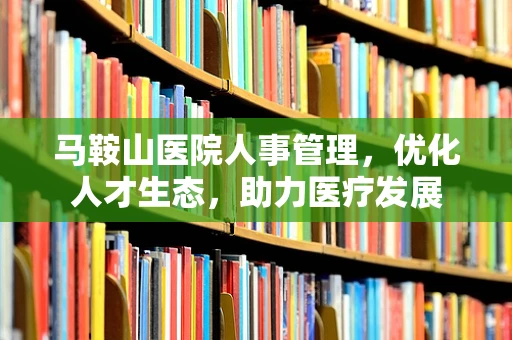 马鞍山医院人事管理，优化人才生态，助力医疗发展