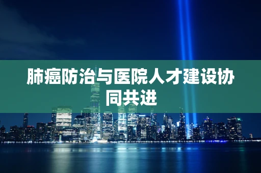 肺癌防治与医院人才建设协同共进