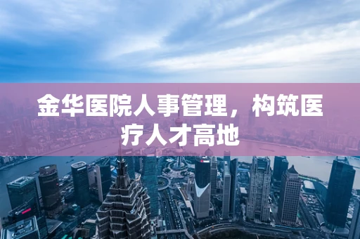 金华医院人事管理，构筑医疗人才高地