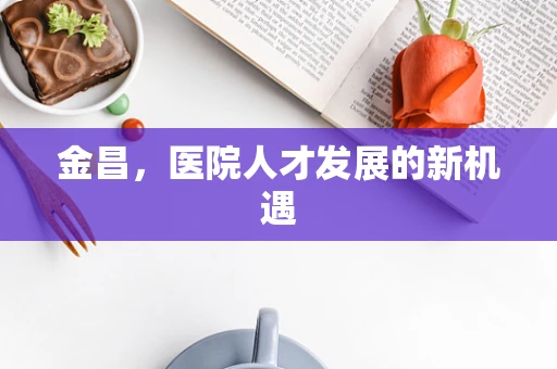 金昌，医院人才发展的新机遇