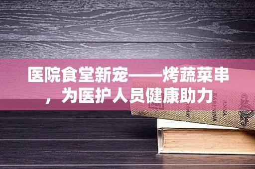 医院食堂新宠——烤蔬菜串，为医护人员健康助力