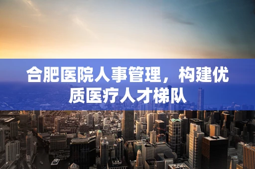 合肥医院人事管理，构建优质医疗人才梯队