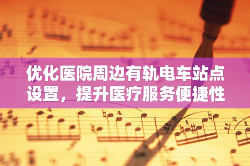 优化医院周边有轨电车站点设置，提升医疗服务便捷性