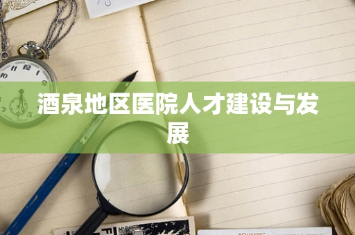 酒泉地区医院人才建设与发展