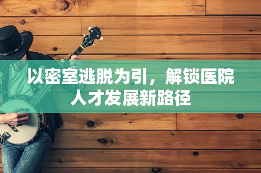 以密室逃脱为引，解锁医院人才发展新路径