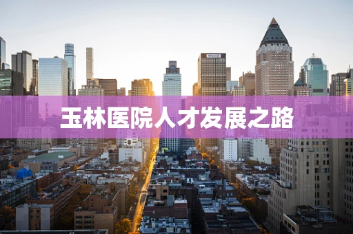 玉林医院人才发展之路