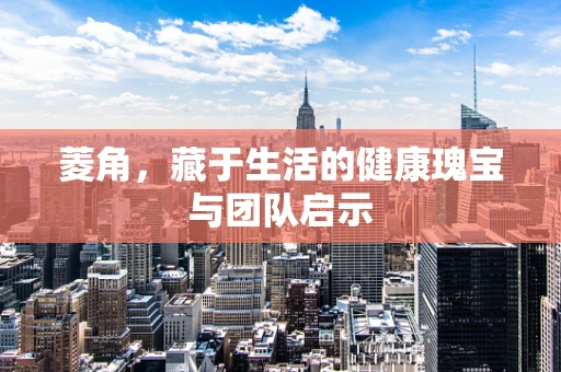 菱角，藏于生活的健康瑰宝与团队启示