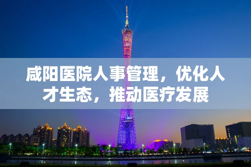 咸阳医院人事管理，优化人才生态，推动医疗发展