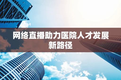 网络直播助力医院人才发展新路径
