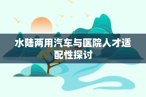 水陆两用汽车与医院人才适配性探讨