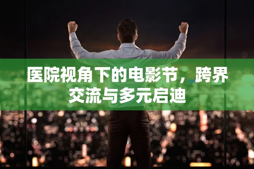 医院视角下的电影节，跨界交流与多元启迪