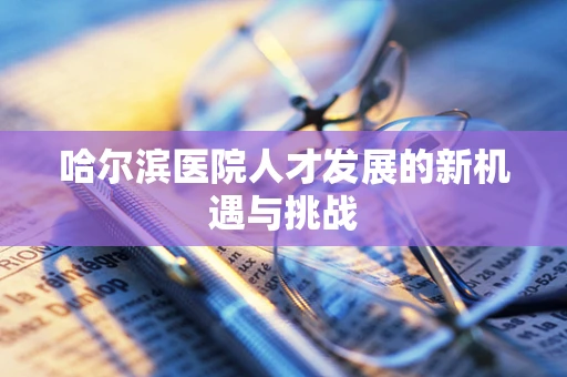 哈尔滨医院人才发展的新机遇与挑战