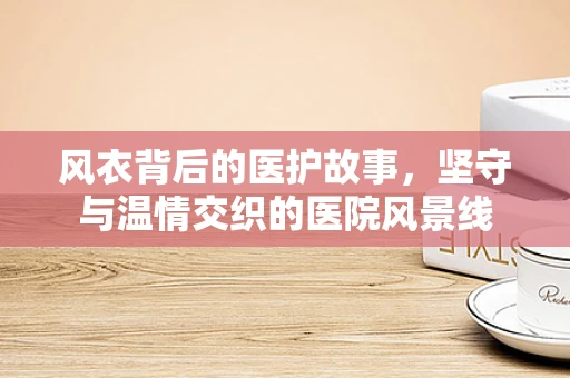 风衣背后的医护故事，坚守与温情交织的医院风景线