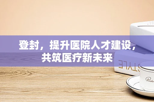 登封，提升医院人才建设，共筑医疗新未来