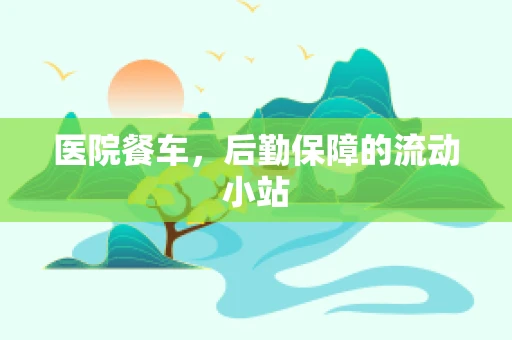 医院餐车，后勤保障的流动小站
