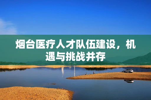 烟台医疗人才队伍建设，机遇与挑战并存