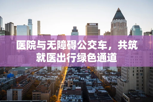 医院与无障碍公交车，共筑就医出行绿色通道