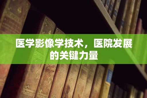 医学影像学技术，医院发展的关键力量