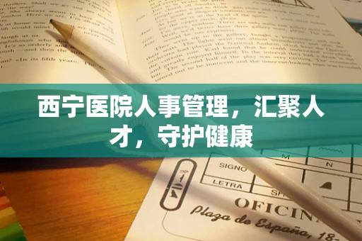 西宁医院人事管理，汇聚人才，守护健康