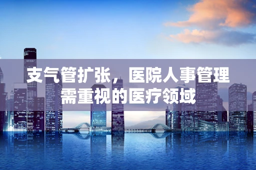 支气管扩张，医院人事管理需重视的医疗领域
