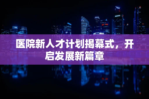 医院新人才计划揭幕式，开启发展新篇章