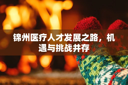 锦州医疗人才发展之路，机遇与挑战并存