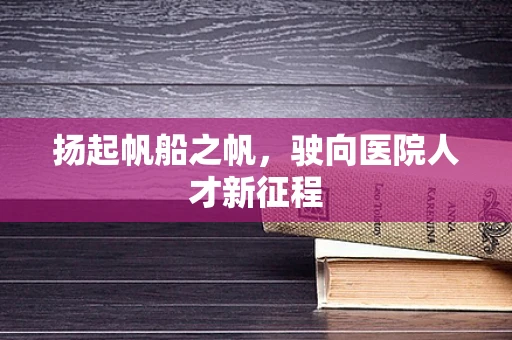 扬起帆船之帆，驶向医院人才新征程