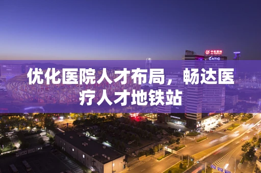 优化医院人才布局，畅达医疗人才地铁站