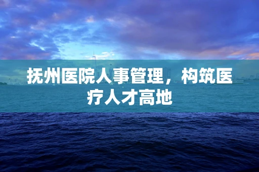 抚州医院人事管理，构筑医疗人才高地