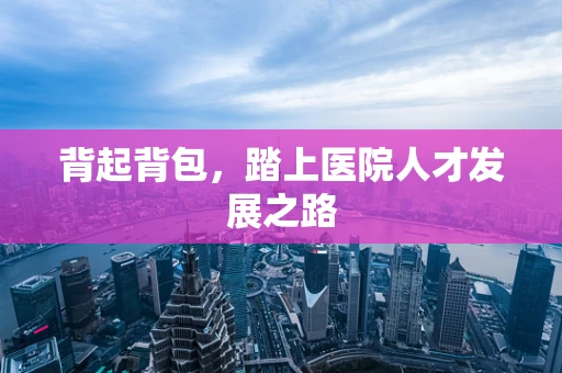 背起背包，踏上医院人才发展之路