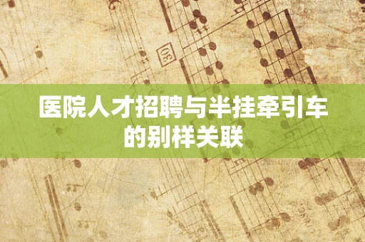 医院人才招聘与半挂牵引车的别样关联