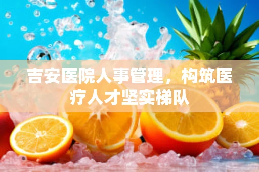 吉安医院人事管理，构筑医疗人才坚实梯队