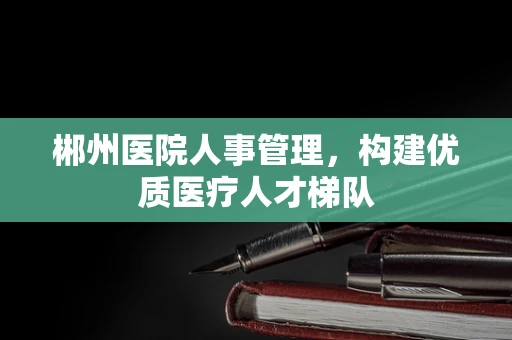 郴州医院人事管理，构建优质医疗人才梯队