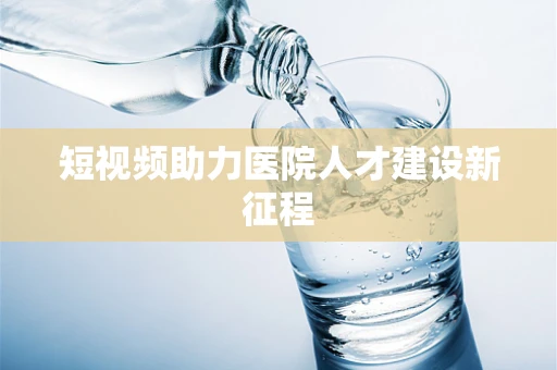 短视频助力医院人才建设新征程