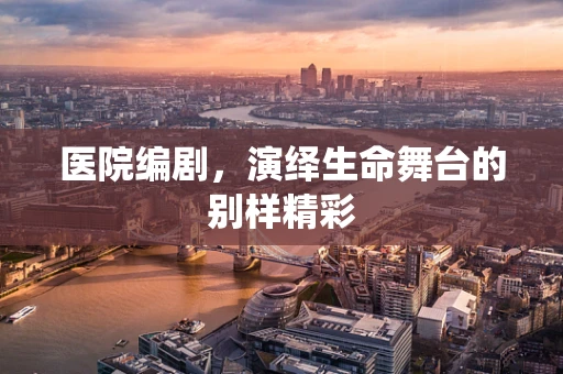 医院编剧，演绎生命舞台的别样精彩