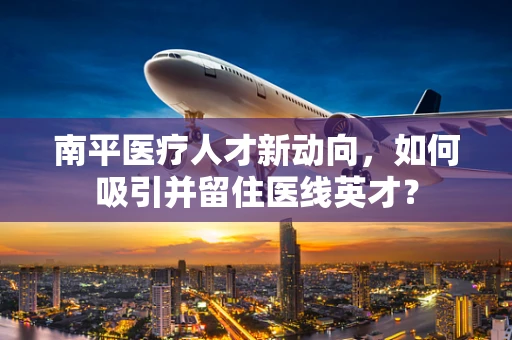 南平医疗人才新动向，如何吸引并留住医线英才？