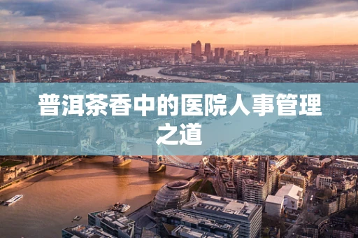 普洱茶香中的医院人事管理之道