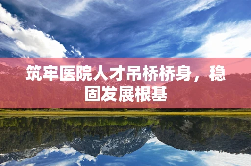 筑牢医院人才吊桥桥身，稳固发展根基