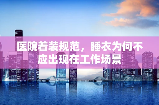 医院着装规范，睡衣为何不应出现在工作场景