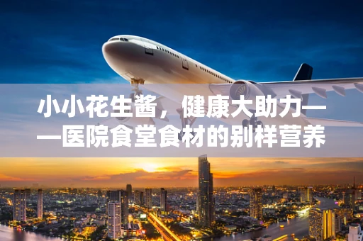 小小花生酱，健康大助力——医院食堂食材的别样营养担当
