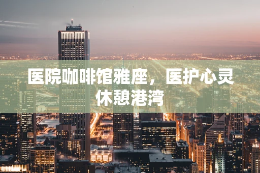 医院咖啡馆雅座，医护心灵休憩港湾