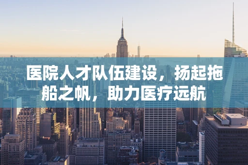 医院人才队伍建设，扬起拖船之帆，助力医疗远航